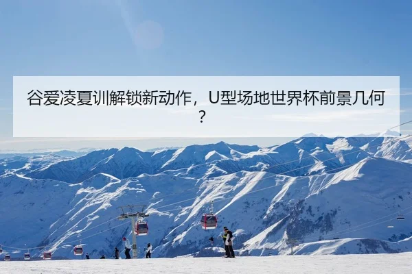 谷爱凌夏训解锁新动作，U型场地世界杯前景几何？