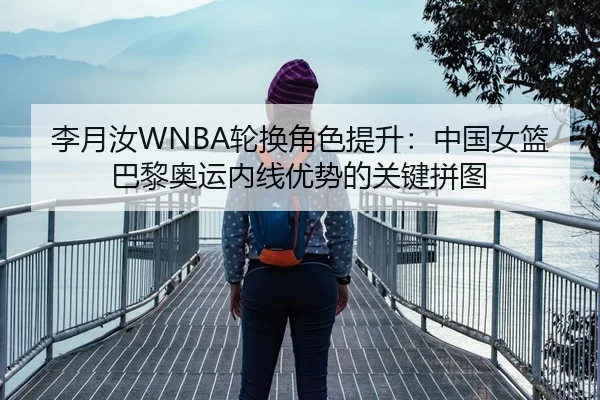 李月汝WNBA轮换角色提升：中国女篮巴黎奥运内线优势的关键拼图