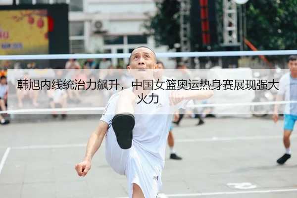 韩旭内线统治力飙升，中国女篮奥运热身赛展现强大火力