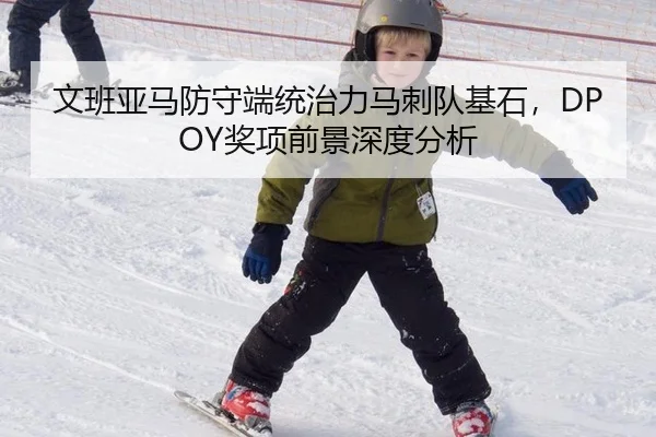 文班亚马防守端统治力马刺队基石，DPOY奖项前景深度分析