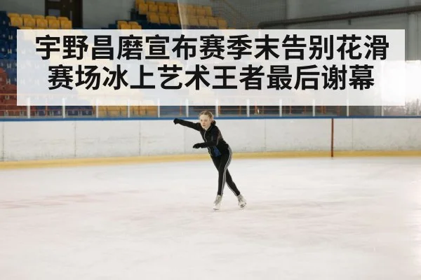 宇野昌磨宣布赛季末告别花滑赛场冰上艺术王者最后谢幕