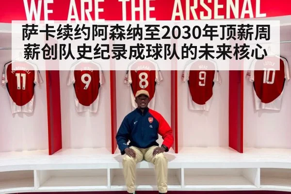 萨卡续约阿森纳至2030年顶薪周薪创队史纪录成球队的未来核心
